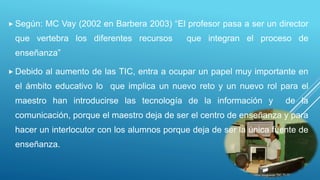  Según: MC Vay (2002 en Barbera 2003) “El profesor pasa a ser un director
que vertebra los diferentes recursos que integran el proceso de
enseñanza”
 Debido al aumento de las TIC, entra a ocupar un papel muy importante en
el ámbito educativo lo que implica un nuevo reto y un nuevo rol para el
maestro han introducirse las tecnología de la información y de la
comunicación, porque el maestro deja de ser el centro de enseñanza y para
hacer un interlocutor con los alumnos porque deja de ser la única fuente de
enseñanza.
 