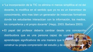 “La incorporación de la TIC no elimina ni menos simplifica el rol del
docente, lo modifica en el sentido que ya no es un transmisor de
conocimiento, sino mas bien un generador de instancias formativas
donde los estudiantes interactúan con la información, los medios,
los compañeros y el propio docente” (Hepp, 2003; Barbera 2003)
El papel del profesor debería cambiar desde una concepción
distribuidora que es una persona capaz de contribuir y crear
aprendizajes significativos de una manera que los alumnos puede
construir su propia comprensión del estudio y de entendimiento.
 
