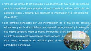  “Una de las tareas de los escuelas y los docentes de hoy ha de ser definida
para su capacidad para preparar el uso consiente, critico, activo de los
aparatos, redes y sistema que acumulan la información y el conocimiento”
(Díaz 2001)
 Los cambios generados por una incorporación de la TIC en los centros
educativos y en la vida cotidiana, en especial de la juventud y la niñez, lo
que desde temprana edad es bueno concientizar a los alumnos que la TIC
no solo se utiliza para comunicarse con los amigos, sino que tiene diferentes
usos como lo esencial es utilizarlo para el estudio y así obtener un
aprendizaje significativo.
 