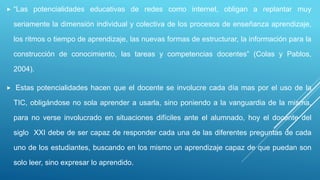  “Las potencialidades educativas de redes como internet, obligan a replantar muy
seriamente la dimensión individual y colectiva de los procesos de enseñanza aprendizaje,
los ritmos o tiempo de aprendizaje, las nuevas formas de estructurar, la información para la
construcción de conocimiento, las tareas y competencias docentes” (Colas y Pablos,
2004).
 Estas potencialidades hacen que el docente se involucre cada día mas por el uso de la
TIC, obligándose no sola aprender a usarla, sino poniendo a la vanguardia de la misma,
para no verse involucrado en situaciones difíciles ante el alumnado, hoy el docente del
siglo XXI debe de ser capaz de responder cada una de las diferentes preguntas de cada
uno de los estudiantes, buscando en los mismo un aprendizaje capaz de que puedan son
solo leer, sino expresar lo aprendido.
 