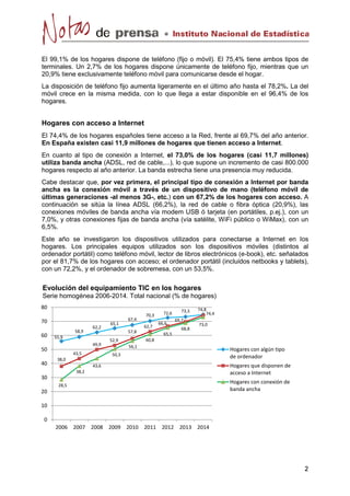 El 99,1% de los hogares dispone de teléfono (fijo o móvil). El 75,4% tiene ambos tipos de 
terminales. Un 2,7% de los hogares dispone únicamente de teléfono fijo, mientras que un 
20,9% tiene exclusivamente teléfono móvil para comunicarse desde el hogar. 
La disposición de teléfono fijo aumenta ligeramente en el último año hasta el 78,2%. La del 
móvil crece en la misma medida, con lo que llega a estar disponible en el 96,4% de los 
hogares. 
Hogares con acceso a Internet 
El 74,4% de los hogares españoles tiene acceso a la Red, frente al 69,7% del año anterior. 
En España existen casi 11,9 millones de hogares que tienen acceso a Internet. 
En cuanto al tipo de conexión a Internet, el 73,0% de los hogares (casi 11,7 millones) 
utiliza banda ancha (ADSL, red de cable,...), lo que supone un incremento de casi 800.000 
hogares respecto al año anterior. La banda estrecha tiene una presencia muy reducida. 
Cabe destacar que, por vez primera, el principal tipo de conexión a Internet por banda 
ancha es la conexión móvil a través de un dispositivo de mano (teléfono móvil de 
últimas generaciones -al menos 3G-, etc.) con un 67,2% de los hogares con acceso. A 
continuación se sitúa la línea ADSL (66,2%), la red de cable o fibra óptica (20,9%), las 
conexiones móviles de banda ancha vía modem USB ó tarjeta (en portátiles, p.ej.), con un 
7,0%, y otras conexiones fijas de banda ancha (vía satélite, WiFi público o WiMax), con un 
6,5%. 
Este año se investigaron los dispositivos utilizados para conectarse a Internet en los 
hogares. Los principales equipos utilizados son los dispositivos móviles (distintos al 
ordenador portátil) como teléfono móvil, lector de libros electrónicos (e-book), etc. señalados 
por el 81,7% de los hogares con acceso; el ordenador portátil (incluidos netbooks y tablets), 
con un 72,2%, y el ordenador de sobremesa, con un 53,5%. 
55,9 
58,9 
62,2 
65,1 
67,4 
70,3 72,6 73,3 74,8 
38,0 
43,5 
49,9 
52,9 
57,8 
62,7 
66,6 
69,7 
74,4 
28,5 
38,2 
43,6 
50,3 
56,1 
60,8 
65,5 
68,8 
73,0 
0 
10 
20 
30 
40 
50 
60 
70 
80 
2006 2007 2008 2009 2010 2011 2012 2013 2014 
Hogares con algún tipo 
de ordenador 
Hogares que disponen de 
acceso a Internet 
Hogares con conexión de 
banda ancha 
Evolución del equipamiento TIC en los hogares 
Serie homogénea 2006-2014. Total nacional (% de hogares) 
 