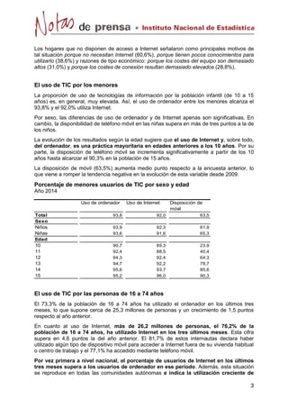Los hogares que no disponen de acceso a Internet señalaron como principales motivos de 
tal situación porque no necesitan Internet (60,6%), porque tienen pocos conocimientos para 
utilizarlo (38,6%) y razones de tipo económico: porque los costes del equipo son demasiado 
altos (31,0%) y porque los costes de conexión resultan demasiado elevados (28,8%). 
El uso de TIC por los menores 
La proporción de uso de tecnologías de información por la población infantil (de 10 a 15 
años) es, en general, muy elevada. Así, el uso de ordenador entre los menores alcanza el 
93,8% y el 92,0% utiliza Internet. 
Por sexo, las diferencias de uso de ordenador y de Internet apenas son significativas. En 
cambio, la disponibilidad de teléfono móvil en las niñas supera en más de tres puntos a la de 
los niños. 
La evolución de los resultados según la edad sugiere que el uso de Internet y, sobre todo, 
del ordenador, es una práctica mayoritaria en edades anteriores a los 10 años. Por su 
parte, la disposición de teléfono móvil se incrementa significativamente a partir de los 10 
años hasta alcanzar el 90,3% en la población de 15 años. 
La disposición de móvil (63,5%) aumenta medio punto respecto a la encuesta anterior, lo 
que viene a romper la tendencia negativa en la evolución de esta variable desde 2009. 
Porcentaje de menores usuarios de TIC por sexo y edad 
Año 2014 
El uso de TIC por las personas de 16 a 74 años 
El 73,3% de la población de 16 a 74 años ha utilizado el ordenador en los últimos tres 
meses, lo que supone cerca de 25,3 millones de personas y un crecimiento de 1,5 puntos 
respecto al año anterior. 
En cuanto al uso de Internet, más de 26,2 millones de personas, el 76,2% de la 
población de 16 a 74 años, ha utilizado Internet en los tres últimos meses. Esta cifra 
supera en 4,6 puntos la del año anterior. El 81,7% de estos internautas declara haber 
utilizado algún tipo de dispositivo móvil para acceder a Internet fuera de su vivienda habitual 
o centro de trabajo y el 77,1% ha accedido mediante teléfono móvil. 
Por vez primera a nivel nacional, el porcentaje de usuarios de Internet en los últimos 
tres meses supera a los usuarios de ordenador en ese periodo. Además, esta situación 
se reproduce en todas las comunidades autónomas e indica la utilización creciente de 
Uso de ordenador Uso de Internet Disposición de 
móvil 
Total 93,8 92,0 63,5 
Sexo 
Niños 93,9 92,3 61,9 
Niñas 93,6 91,6 65,3 
Edad 
10 90,7 89,3 23,9 
11 92,4 88,5 40,4 
12 94,3 92,4 64,3 
13 94,7 92,2 78,7 
14 95,6 93,7 85,6 
15 95,2 96,0 90,3 
 