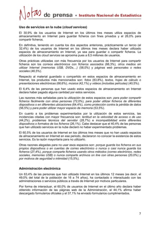 Uso de servicios en la nube (cloud services) 
El 30,9% de los usuarios de Internet en los últimos tres meses utiliza espacios de 
almacenamiento en Internet para guardar ficheros con fines privados y el 26,0% para 
compartir ficheros. 
En definitiva, teniendo en cuenta los dos aspectos anteriores, prácticamente un tercio (el 
32,4%) de los usuarios de Internet en los últimos tres meses declara haber utilizado 
espacios de almacenamiento en Internet, ya sea para guardar o compartir ficheros. La 
utilización de los cloud services se aproxima pues a 8,5 millones de usuarios. 
Otras prácticas utilizadas con más frecuencia por los usuarios de Internet para compartir 
ficheros son los correos electrónicos con ficheros asociados (66,3%), otros medios sin 
utilizar Internet (memorias USB, DVDs,...) (58,0%) y páginas web personales o redes 
sociales (46,5%). 
Respecto al material guardado o compartido en estos espacios de almacenamiento en 
Internet, los productos más mencionados son: fotos (83,8%), textos, hojas de cálculo o 
presentaciones electrónicas (66,6%), música (42,1%) y videos (incluidas películas) (40,5%). 
El 6,4% de las personas que han usado estos espacios de almacenamiento en Internet 
declara haber pagado alguna cantidad por estos servicios. 
Las razones más señaladas para la utilización de estos espacios son: para poder compartir 
ficheros fácilmente con otras personas (72,0%), para poder utilizar ficheros de diferentes 
dispositivos o en diferentes ubicaciones (64,4%), como protección contra la pérdida de datos 
(56,5%) y para poder utilizar mayor espacio de memoria (53,5%). 
En cuanto a los problemas experimentados por la utilización de estos servicios, las 
incidencias citadas con mayor frecuencia son: lentitud en la velocidad de acceso o de uso 
(44,2%), problemas técnicos del servidor (28,7%) e incompatibilidad entre diferentes 
dispositivos o formatos de los ficheros (26,1%). Cabe destacar que el 40,4% de las personas 
que han utilizado servicios en la nube declaró no haber experimentado problemas. 
El 60,5% de los usuarios de Internet en los últimos tres meses que no han usado espacios 
de almacenamiento en Internet en ese periodo, declararon no conocer la existencia de estos 
servicios. Es la razón mayoritaria para no utilizarlo. 
Otras razones alegadas para no usar esos espacios son: porque guarda los ficheros en sus 
propios dispositivos o en cuentas de correo electrónico o nunca o casi nunca guarda los 
ficheros (27,4%), porque comparte ficheros usando otros métodos (correo electrónico, redes 
sociales, memorias USB) o nunca comparte archivos on line con otras personas (20,0%) y 
por motivos de seguridad o intimidad (15,5%). 
Administración electrónica 
Un 63,4% de las personas que han utilizado Internet en los últimos 12 meses (es decir, el 
49,0% del total de la población de 16 a 74 años), ha contactado o interactuado con las 
administraciones o servicios públicos a través de Internet por motivos particulares. 
Por forma de interactuar, el 60,0% de usuarios de Internet en el último año declara haber 
obtenido información de las páginas web de la Administración, el 44,1% afirma haber 
descargado formularios oficiales y el 37,1% ha enviado formularios cumplimentados. 
 