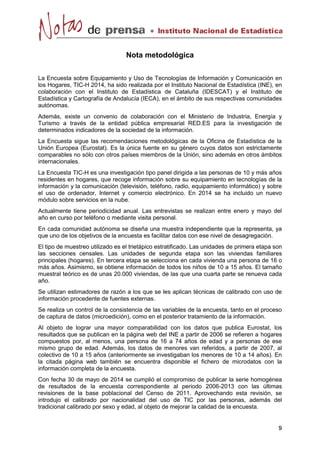 Nota metodológica 
La Encuesta sobre Equipamiento y Uso de Tecnologías de Información y Comunicación en 
los Hogares, TIC-H 2014, ha sido realizada por el Instituto Nacional de Estadística (INE), en 
colaboración con el Instituto de Estadística de Cataluña (IDESCAT) y el Instituto de 
Estadística y Cartografía de Andalucía (IECA), en el ámbito de sus respectivas comunidades 
autónomas. 
Además, existe un convenio de colaboración con el Ministerio de Industria, Energía y 
Turismo a través de la entidad pública empresarial RED.ES para la investigación de 
determinados indicadores de la sociedad de la información. 
La Encuesta sigue las recomendaciones metodológicas de la Oficina de Estadística de la 
Unión Europea (Eurostat). Es la única fuente en su género cuyos datos son estrictamente 
comparables no sólo con otros países miembros de la Unión, sino además en otros ámbitos 
internacionales. 
La Encuesta TIC-H es una investigación tipo panel dirigida a las personas de 10 y más años 
residentes en hogares, que recoge información sobre su equipamiento en tecnologías de la 
información y la comunicación (televisión, teléfono, radio, equipamiento informático) y sobre 
el uso de ordenador, Internet y comercio electrónico. En 2014 se ha incluido un nuevo 
módulo sobre servicios en la nube. 
Actualmente tiene periodicidad anual. Las entrevistas se realizan entre enero y mayo del 
año en curso por teléfono o mediante visita personal. 
En cada comunidad autónoma se diseña una muestra independiente que la representa, ya 
que uno de los objetivos de la encuesta es facilitar datos con ese nivel de desagregación. 
El tipo de muestreo utilizado es el trietápico estratificado. Las unidades de primera etapa son 
las secciones censales. Las unidades de segunda etapa son las viviendas familiares 
principales (hogares). En tercera etapa se selecciona en cada vivienda una persona de 16 o 
más años. Asimismo, se obtiene información de todos los niños de 10 a 15 años. El tamaño 
muestral teórico es de unas 20.000 viviendas, de las que una cuarta parte se renueva cada 
año. 
Se utilizan estimadores de razón a los que se les aplican técnicas de calibrado con uso de 
información procedente de fuentes externas. 
Se realiza un control de la consistencia de las variables de la encuesta, tanto en el proceso 
de captura de datos (microedición), como en el posterior tratamiento de la información. 
Al objeto de lograr una mayor comparabilidad con los datos que publica Eurostat, los 
resultados que se publican en la página web del INE a partir de 2006 se refieren a hogares 
compuestos por, al menos, una persona de 16 a 74 años de edad y a personas de ese 
mismo grupo de edad. Además, los datos de menores van referidos, a partir de 2007, al 
colectivo de 10 a 15 años (anteriormente se investigaban los menores de 10 a 14 años). En 
la citada página web también se encuentra disponible el fichero de microdatos con la 
información completa de la encuesta. 
Con fecha 30 de mayo de 2014 se cumplió el compromiso de publicar la serie homogénea 
de resultados de la encuesta correspondiente al periodo 2006-2013 con las últimas 
revisiones de la base poblacional del Censo de 2011. Aprovechando esta revisión, se 
introdujo el calibrado por nacionalidad del uso de TIC por las personas, además del 
tradicional calibrado por sexo y edad, al objeto de mejorar la calidad de la encuesta. 
