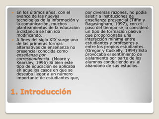 1. Introducción En los últimos años, con el avance de las nuevas tecnologías de la información y la comunicación, muchos planteamientos de la educación a distancia se han ido modificando. A fines del siglo XIX surge una de las primeras formas alternativas de enseñanza no presencial conocida como enseñanza por correspondencia. (Moore y Kearsley, 1996) Si bien este tipo de educación se aplicaba en aquellos casos en que se deseaba llegar a un número importante de estudiantes que, por diversas razones, no podía asistir a instituciones de enseñanza presencial (Tiffin y Ragasingham, 1997), con el paso del tiempo se lo consideró un tipo de formación pasiva que proporcionaba una interacción mínima entre estudiantes y profesores y entre los propios estudiantes. (Gregor y Cuskelly, 1994) Esto provocaba el sentimiento de aislamiento por parte de los alumnos conduciendo así al abandono de sus estudios.