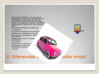 3. Diferencias en la " formación mixta"Como hemos definido en el inicio de la comunicación, esta nueva metodología de enseñanza a través del b-learning, que aprovecha los puntos fuertes del enfoque virtual y el presencial, presenta características particulares en cada uno de esos aspectos, a saber:En el entorno tradicional presencial:· el docente:es fuente y transmisor del conocimiento; establece los contenidos curriculares;determina las estrategias y actividades de aprendizaje;evalúa los procesos y resultados de aprendizaje, · el alumno:actúa como un agente pasivo;no interviene en las decisiones de los contenidos a prender;· el aula: