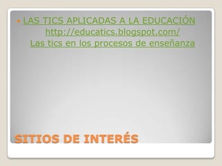 SITIOS DE INTERÉSLAS TICS APLICADAS A LA EDUCACIÓNhttp://educatics.blogspot.com/Las tics en los procesos de enseñanza