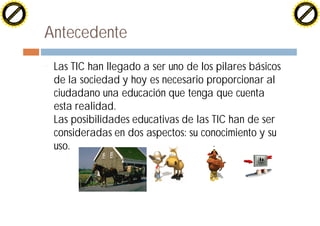 H                                                                                             H
          F-XC A N GE                                                                                   F-XC A N GE
    PD                                                                                            PD




                         !




                                                                                                                       !
                        W




                                                                                                                      W
                       O




                                                                                                                     O
                     N




                                                                                                                   N
                   y




                                                                                                                 y
                bu




                                                                                                              bu
              to




                                                                                                            to
          k




                                                                                                        k
        lic




                                                                                                      lic
    C




                                                                                                  C
w




                                                                                              w
                               m




                                                                                                                             m
    w                                                                                             w
w




                                                                                              w
                              o




                                                                                                                            o
        .d o                  .c                                                                      .d o                  .c
               c u-tr a c k                                                                                  c u-tr a c k




                                   Antecedente
                                   ¨   Las TIC han llegado a ser uno de los pilares básicos
                                       de la sociedad y hoy es necesario proporcionar al
                                       ciudadano una educación que tenga que cuenta
                                       esta realidad.
                                       Las posibilidades educativas de las TIC han de ser
                                       consideradas en dos aspectos: su conocimiento y su
                                       uso.
 