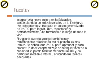 H                                                                                                H
          F-XC A N GE                                                                                      F-XC A N GE
    PD                                                                                               PD




                         !




                                                                                                                          !
                        W




                                                                                                                         W
                       O




                                                                                                                        O
                     N




                                                                                                                      N
                   y




                                                                                                                    y
                bu




                                                                                                                 bu
              to




                                                                                                               to
          k




                                                                                                           k
        lic




                                                                                                         lic
    C




                                                                                                     C
w




                                                                                                 w
                               m




                                                                                                                                m
    w                                                                                                w
w




                                                                                                 w
                              o




                                                                                                                               o
        .d o                  .c                                                                         .d o                  .c
               c u-tr a c k                                                                                     c u-tr a c k




                                   Facetas
                                   ¨   Integrar esta nueva cultura en la Educación,
                                       contemplándola en todos los niveles de la Enseñanza
                                       ese conocimiento se traduzca en un uso generalizado
                                       de las TIC para lograr, libre, espontánea y
                                       permanentemente, una formación a lo largo de toda la
                                       vida.
                                   ¨   El segundo aspecto, aunque también muy
                                       estrechamente relacionado con el primero, es más
                                       técnico. Se deben usar las TIC para aprender y para
                                       enseñar. Es decir el aprendizaje de cualquier materia o
                                       habilidad se puede facilitar mediante las TIC y, en
                                       particular, mediante Internet, aplicando las técnicas
                                       adecuadas.
 