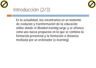 H                                                                                            H
          F-XC A N GE                                                                                  F-XC A N GE
    PD                                                                                           PD




                         !




                                                                                                                      !
                        W




                                                                                                                     W
                       O




                                                                                                                    O
                     N




                                                                                                                  N
                   y




                                                                                                                y
                bu




                                                                                                             bu
              to




                                                                                                           to
          k




                                                                                                       k
        lic




                                                                                                     lic
    C




                                                                                                 C
w




                                                                                             w
                               m




                                                                                                                            m
    w                                                                                            w
w




                                                                                             w
                              o




                                                                                                                           o
        .d o                  .c                                                                     .d o                  .c
               c u-tr a c k                                                                                 c u-tr a c k




                                   Introducción (2/3)
                                   ¨   En la actualidad, nos encontramos en un momento
                                       de evolución y transformación de la educación
                                       online donde el Blended learning surge y se afianza
                                       como una nueva propuesta en la que se combina la
                                       formación presencial y la formación a distancia
                                       mediada por un ordenador (e-learning).
 