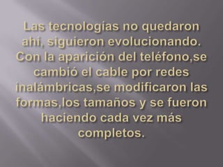 Las tecnologías no quedaron ahí, siguieron evolucionando. Con la aparición del teléfono,se cambió el cable por redes inalámbricas,se modificaron las formas,los tamaños y se fueron haciendo cada vez más completos.