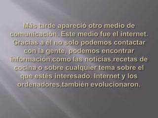 Más tarde apareció otro medio de comunicación. Este medio fue el internet. Gracias a él no solo podemos contactar con la gente, podemos encontrar información,como las noticias,recetas de cocina o sobre cualquier tema sobre el que estés interesado. Internet y los ordenadores,también evolucionaron.