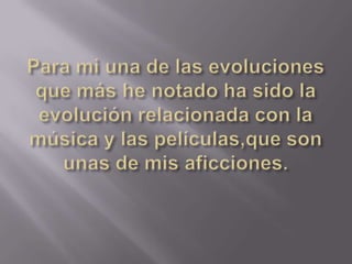 Para mi una de las evoluciones que más he notado ha sido la evolución relacionada con la música y las películas,que son unas de mis aficciones.