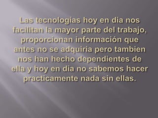 Las tecnologías hoy en dia nos facilitan la mayor parte del trabajo, proporcionan información que antes no se adquiria pero tambien nos han hecho dependientes de ella y hoy en dia no sabemos hacer practicamente nada sin ellas.
