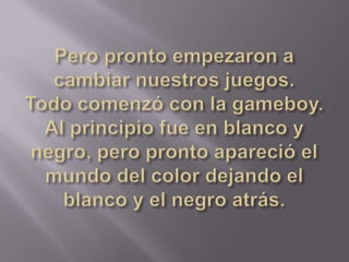 Pero pronto empezaron a cambiar nuestros juegos. Todo comenzó con la gameboy. Al principio fue en blanco y negro, pero pronto apareció el mundo del color dejando el blanco y el negro atrás.