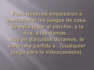 Poco después empezaron a evolucionar los juegos de casa. Se solía jugar al parchís, a la oca, a las damas...Hoy en día todos diríamos, te echo una partida a...(cualquier juego para la videoconsola).