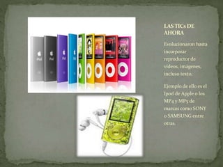 LAS TICsDE 
AHORA 
Evolucionaron hasta 
incorporar 
reproductor de 
vídeos, imágenes, 
incluso texto. 
Ejemplo de ello es el 
Ipod de Apple o los 
MP4 y MP5 de 
marcas como SONY 
o SAMSUNG entre 
otras. 
 