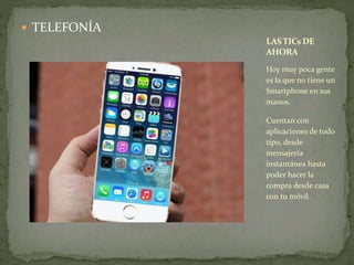 TELEFONÍA 
LAS TICsDE 
AHORA 
Hoy muy poca gente 
es la que no tiene un 
Smartphone en sus 
manos. 
Cuentan con 
aplicaciones de todo 
tipo, desde 
mensajería 
instantánea hasta 
poder hacer la 
compra desde casa 
con tu móvil. 
 