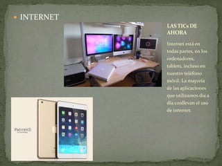  INTERNET 
LAS TICsDE 
AHORA 
Internet está en 
todas partes, en los 
ordenadores, 
tablets, incluso en 
nuestro teléfono 
móvil. La mayoría 
de las aplicaciones 
que utilizamos día a 
día conllevan el uso 
de internet. 
 