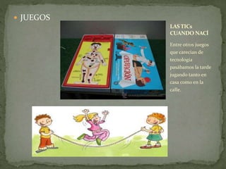  JUEGOS 
LAS TICs 
CUANDO NACÍ 
Entre otros juegos 
que carecían de 
tecnología 
pasábamos la tarde 
jugando tanto en 
casa como en la 
calle. 
 