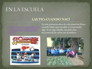 LAS TICs 
http://www.youtube.co 
m/watch?v=MZuyOas 
DViO 
CUANDO NACÍ 
En mis primeros años de vida absorbía libros 
cuando había que estudiar y comprender 
algo. Si en algo fallaba, las películas-documental 
de niños me ayudaban. 
 
