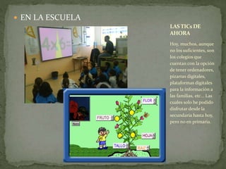  EN LA ESCUELA 
LAS TICsDE 
AHORA 
Hoy, muchos, aunque 
no los suficientes, son 
los colegios que 
cuentan con la opción 
de tener ordenadores, 
pizarras digitales, 
plataformas digitales 
para la información a 
las familias, etc… Las 
cuales solo he podido 
disfrutar desde la 
secundaria hasta hoy, 
pero no en primaria. 
 