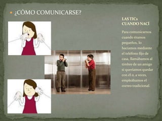  ¿CÓMO COMUNICARSE? 
LAS TICs 
CUANDO NACÍ 
Para comunicarnos 
cuando éramos 
pequeños, lo 
hacíamos mediante 
el teléfono fijo de 
casa, llamábamos al 
timbre de un amigo 
si queríamos quedar 
con él o, a veces, 
empleábamos el 
correo tradicional. 
 