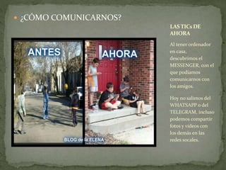  ¿CÓMO COMUNICARNOS? 
LAS TICsDE 
AHORA 
Al tener ordenador 
en casa, 
descubrimos el 
MESSENGER, con el 
que podíamos 
comunicarnos con 
los amigos. 
Hoy no salimos del 
WHATSAPP o del 
TELEGRAM, incluso 
podemos compartir 
fotos y vídeos con 
los demás en las 
redes socales. 
 