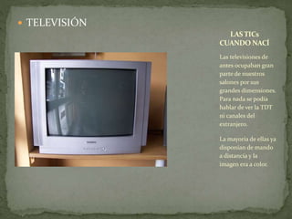  TELEVISIÓN 
LAS TICs 
CUANDO NACÍ 
Las televisiones de 
antes ocupaban gran 
parte de nuestros 
salones por sus 
grandes dimensiones. 
Para nada se podía 
hablar de ver la TDT 
ni canales del 
extranjero. 
La mayoría de ellas ya 
disponían de mando 
a distancia y la 
imagen era a color. 
 