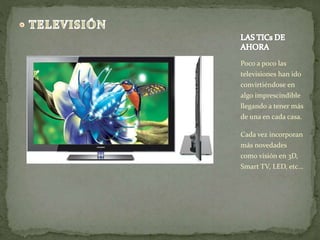 Poco a poco las 
televisiones han ido 
convirtiéndose en 
algo imprescindible 
llegando a tener más 
de una en cada casa. 
Cada vez incorporan 
más novedades 
como visión en 3D, 
Smart TV, LED, etc… 
 