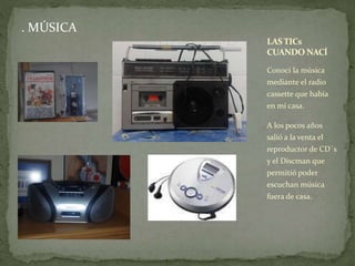 . MÚSICA 
LAS TICs 
CUANDO NACÍ 
Conocí la música 
mediante el radio 
cassette que había 
en mi casa. 
A los pocos años 
salió a la venta el 
reproductor de CD´s 
y el Discman que 
permitió poder 
escuchan música 
fuera de casa. 
 