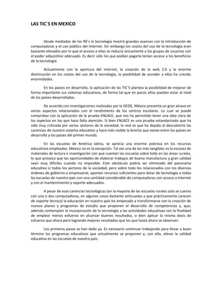 LAS TIC´S EN MEXICO


        Desde mediados de los 90´s la tecnología mostró grandes avances con la introducción de
computadoras y el uso público del internet. Sin embargo los costos del uso de la tecnología eran
bastante elevados por lo que el acceso a ellas se reducía únicamente a los grupos de usuarios con
el poder adquisitivo adecuado. Es decir sólo los que podían pagarla tenían acceso a los beneficios
de la tecnología.

       Actualmente con la apertura del internet, la creación de la web 2.0 y la enorme
disminución en los costos del uso de la tecnología, la posibilidad de acceder a ellas ha crecido
enormidades.

        En los países en desarrollo, la aplicación de las TIC´S plantea la posibilidad de mejorar de
forma importante sus sistemas educativos, de forma tal que en pocos años puedan estar al nivel
de los países desarrollados.

        De acuerdo con investigaciones realizadas por la OCDE, México presenta un gran atraso en
varios aspectos relacionados con el rendimiento de los centros escolares. Lo cual se puede
comprobar con la aplicación de la prueba ENLACE, que nos ha permitido tener una idea clara de
los aspectos en los que hace falta atención. Si bien ENLACE es una prueba estandarizada que ha
sido muy criticada por varios sectores de la sociedad, lo real es que ha dejado al descubierto las
carencias de nuestro sistema educativo y hace más visible la brecha que existe entre los países en
desarrollo y los países del primer mundo.

         En las escuelas de América latina, se aprecia una enorme pobreza en los recursos
educativos empleados. México no es la excepción. Tal vez una de las más tangibles es la escasez de
materiales de lectura e investigación con que cuentan las escuelas sobre todo en las áreas rurales,
lo que provoca que las oportunidades de elaborar trabajos de buena manufactura y gran calidad
sean muy difíciles cuando no imposible. Este obstáculo podría ser eliminado del panorama
educativo si todos los sectores de la sociedad, pero sobre todo los relacionados con los diversos
órdenes de gobierno y empresarial, aportan recursos suficientes para dotar de tecnología a todas
las escuelas de nuestro país con una cantidad considerable de computadoras con acceso a internet
y con el mantenimiento y soporte adecuados.

        A pesar de esas carencias tecnológicas (en la mayoría de las escuelas rurales solo se cuenta
con una o dos computadoras, en algunos casos bastante anticuadas y que prácticamente carecen
de soporte técnico) la educación en nuestro país ha empezado a transformarse con la creación de
nuevos planes y programas de estudio que proponen el desarrollo de competencias y, que,
además contemplan la incorporación de la tecnología a las actividades educativas con la finalidad
de emplear menos esfuerzo en alcanzar buenos resultados, o bien aplicar la misma dosis de
esfuerzo que ahora pero logrando mejores resultados que los que hasta ahora se observan.

       Los primeros pasos se han dado ya. Es necesario continuar trabajando para llevar a buen
término los programas educativos que actualmente se proponen y, con ello, elevar la calidad
educativa en las escuelas de nuestro país.
 