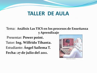 TALLER  DE AULA Tema:  Análisis Las TICS en los procesos de Enseñanza y Aprendizaje   Presentar: Powerpoint. Tutor: Ing. Wilfrido Tibanta.  Estudiante: Ángel Sailema T.  Fecha: 27 de julio del 2011. 