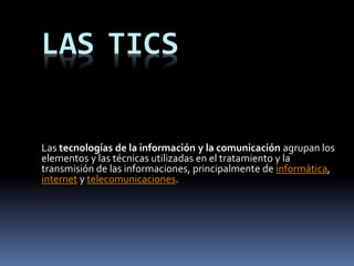 LAS TICS
Las tecnologías de la información y la comunicación agrupan los
elementos y las técnicas utilizadas en el tratamiento y la
transmisión de las informaciones, principalmente de informática,
internet y telecomunicaciones.
 