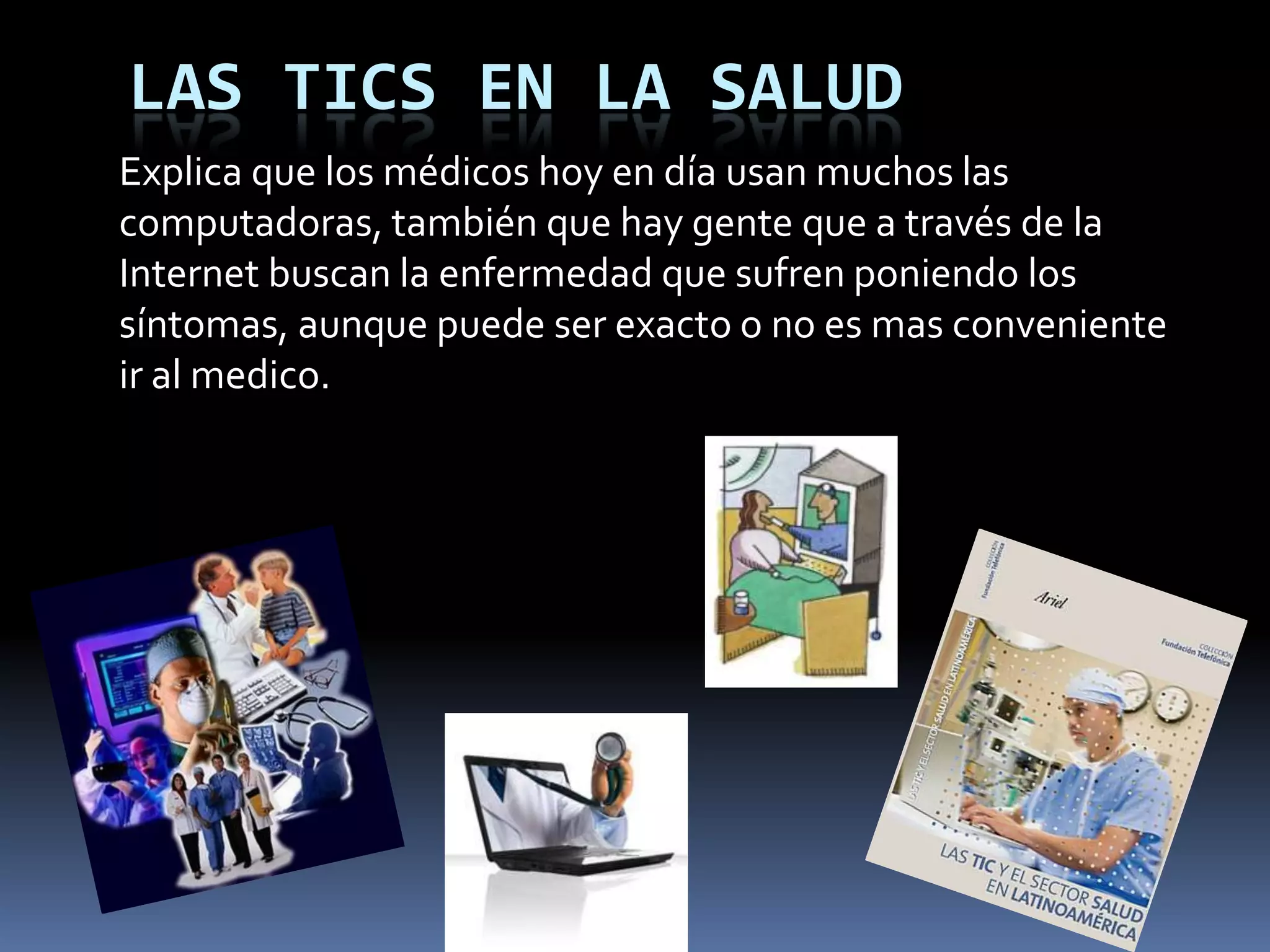 LAS TICS EN LA SALUDExplica que los médicos hoy en día usan muchos las computadoras, también que hay gente que a través de la Internet buscan la enfermedad que sufren poniendo los síntomas, aunque puede ser exacto o no es mas conveniente ir al medico.