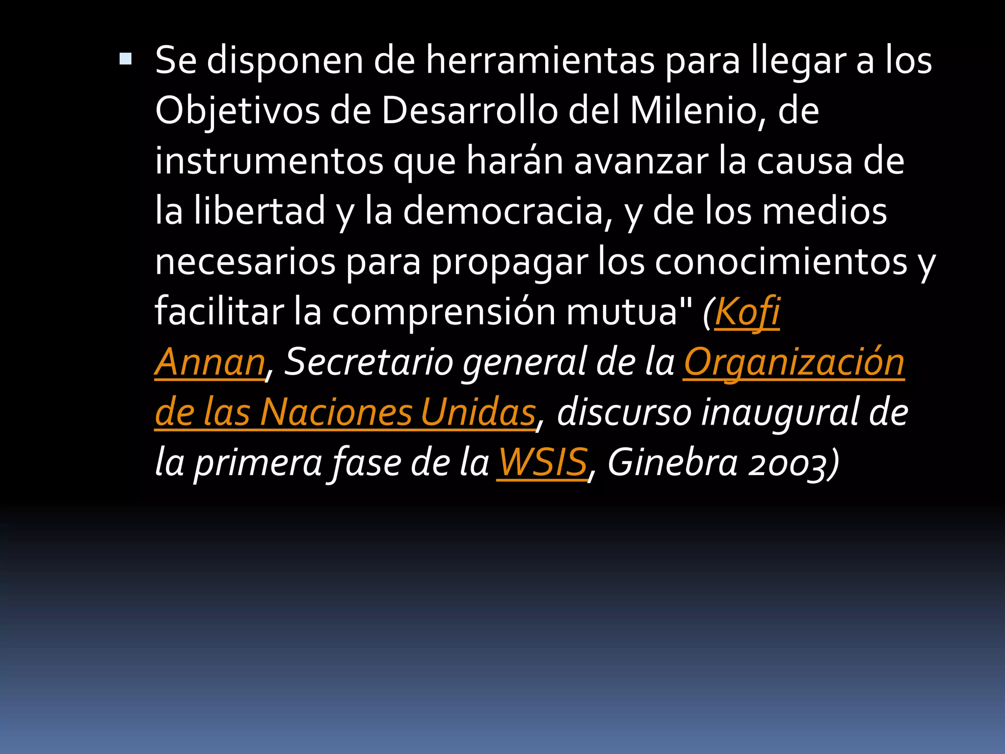 Se disponen de herramientas para llegar a los Objetivos de Desarrollo del Milenio, de instrumentos que harán avanzar la causa de la libertad y la democracia, y de los medios necesarios para propagar los conocimientos y facilitar la comprensión mutua" (Kofi Annan, Secretario general de la Organización de las Naciones Unidas, discurso inaugural de la primera fase de la WSIS, Ginebra 2003)