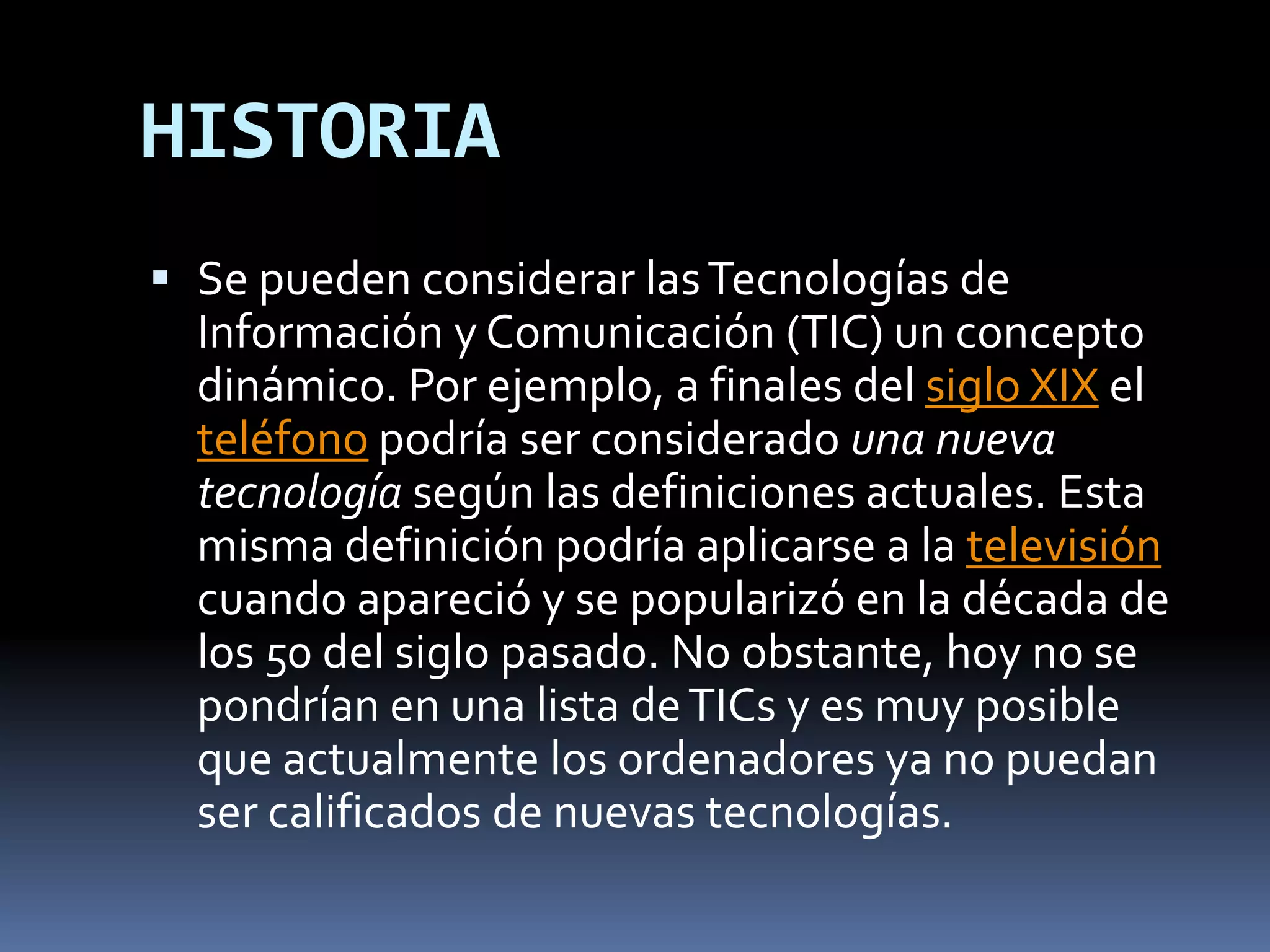 HISTORIASe pueden considerar las Tecnologías de Información y Comunicación (TIC) un concepto dinámico. Por ejemplo, a finales del siglo XIX el teléfono podría ser considerado una nueva tecnología según las definiciones actuales. Esta misma definición podría aplicarse a la televisión cuando apareció y se popularizó en la década de los 50 del siglo pasado. No obstante, hoy no se pondrían en una lista de TICs y es muy posible que actualmente los ordenadores ya no puedan ser calificados de nuevas tecnologías.