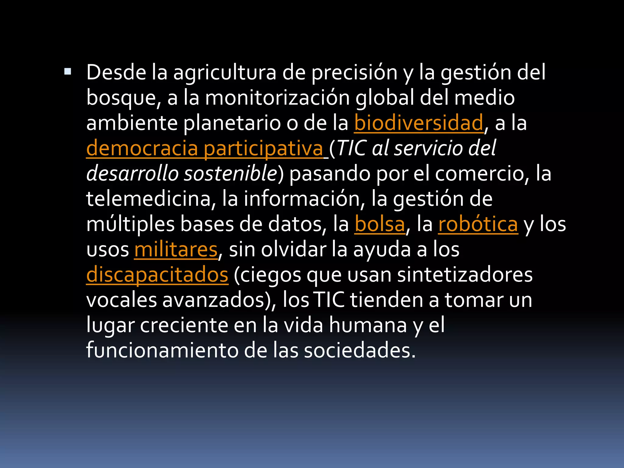 Desde la agricultura de precisión y la gestión del bosque, a la monitorización global del medio ambiente planetario o de la biodiversidad, a la democracia participativa(TIC al servicio del desarrollo sostenible) pasando por el comercio, la telemedicina, la información, la gestión de múltiples bases de datos, la bolsa, la robótica y los usos militares, sin olvidar la ayuda a los discapacitados (ciegos que usan sintetizadores vocales avanzados), los TIC tienden a tomar un lugar creciente en la vida humana y el funcionamiento de las sociedades.