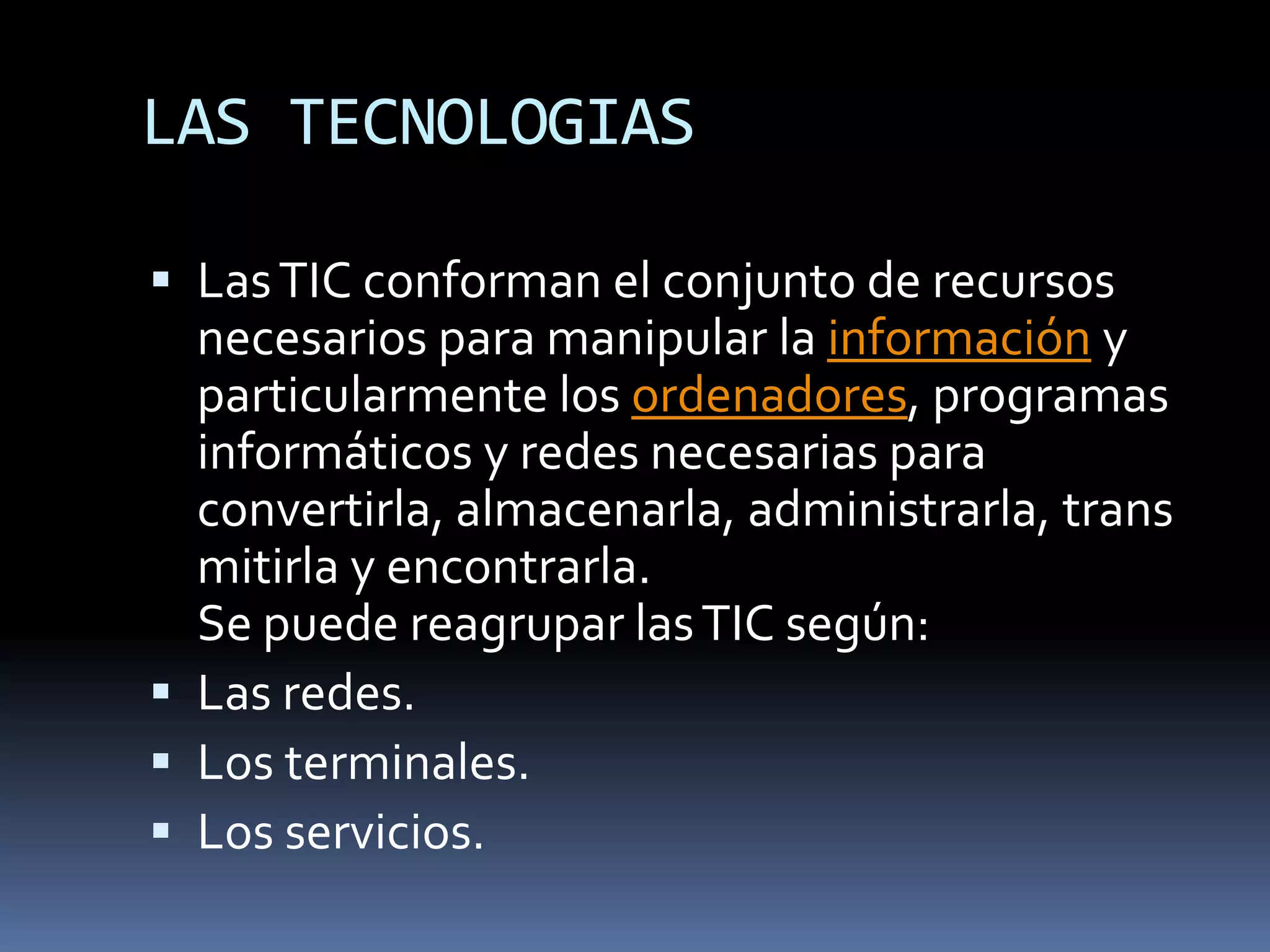 LAS TECNOLOGIASLas TIC conforman el conjunto de recursos necesarios para manipular la información y particularmente los ordenadores, programas informáticos y redes necesarias para convertirla, almacenarla, administrarla, transmitirla y encontrarla.Se puede reagrupar las TIC según:Las redes.Los terminales.Los servicios.