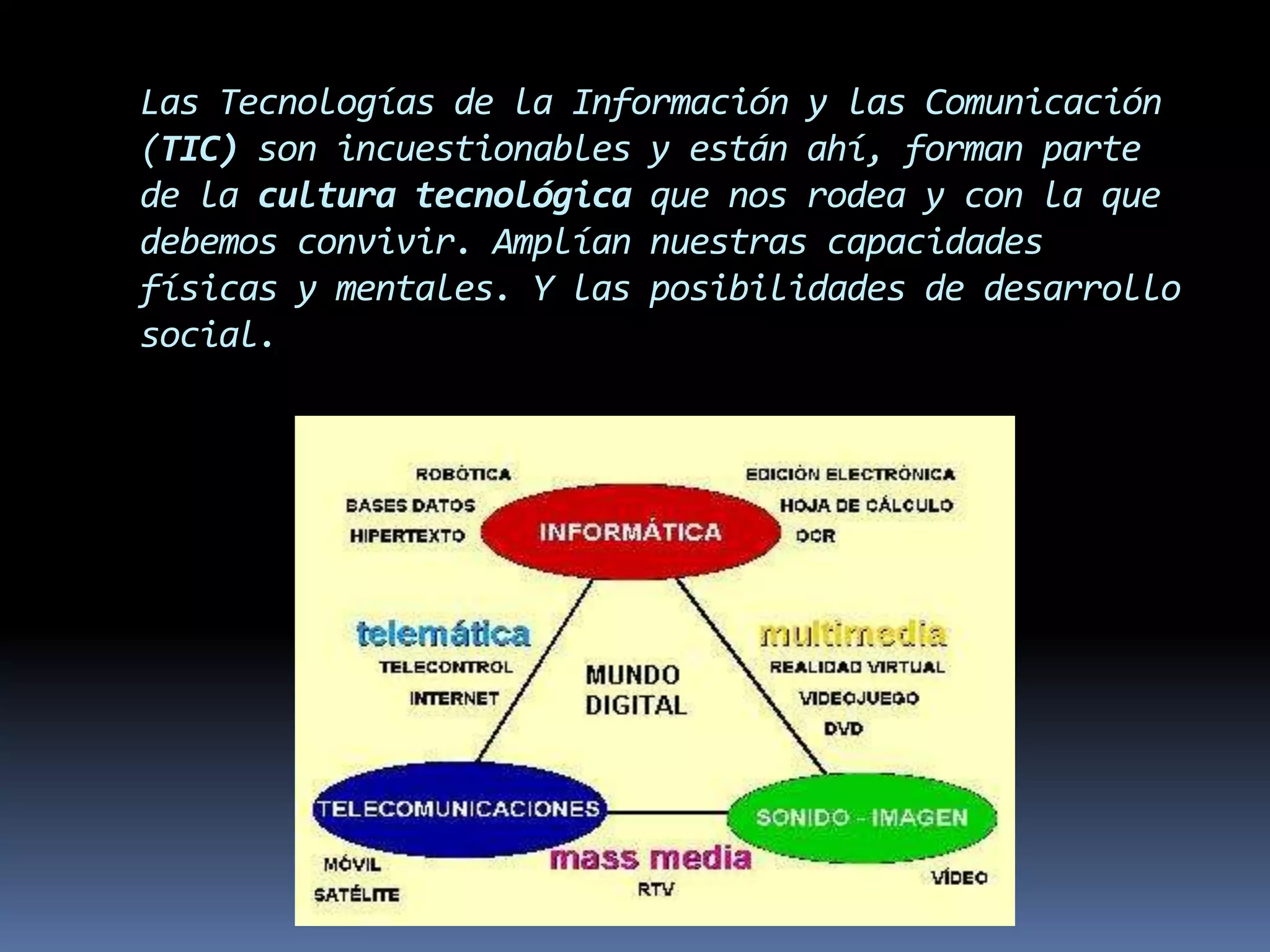 Las Tecnologías de la Información y las Comunicación (TIC) son incuestionables y están ahí, forman parte de la cultura tecnológica que nos rodea y con la que debemos convivir. Amplían nuestras capacidades físicas y mentales. Y las posibilidades de desarrollo social.