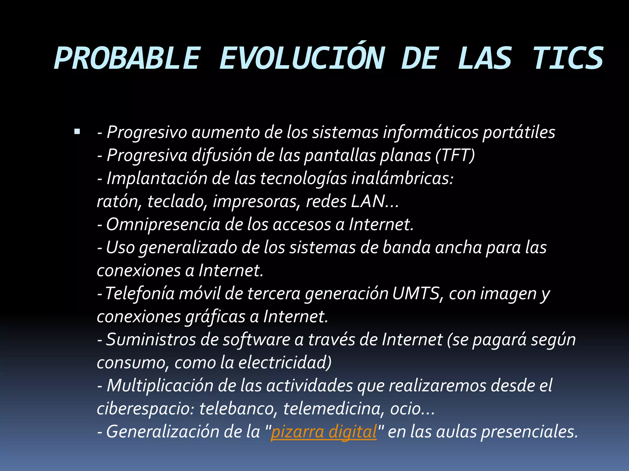 PROBABLE EVOLUCIÓN DE LAS TICS- Progresivo aumento de los sistemas informáticos portátiles- Progresiva difusión de las pantallas planas (TFT)- Implantación de las tecnologías inalámbricas: ratón, teclado, impresoras, redes LAN...- Omnipresencia de los accesos a Internet.- Uso generalizado de los sistemas de banda ancha para las conexiones a Internet.- Telefonía móvil de tercera generación UMTS, con imagen y conexiones gráficas a Internet.- Suministros de software a través de Internet (se pagará según consumo, como la electricidad)- Multiplicación de las actividades que realizaremos desde el ciberespacio: telebanco, telemedicina, ocio...- Generalización de la "pizarra digital" en las aulas presenciales.
