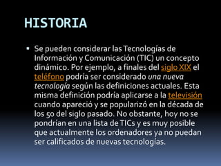 HISTORIASe pueden considerar las Tecnologías de Información y Comunicación (TIC) un concepto dinámico. Por ejemplo, a finales del siglo XIX el teléfono podría ser considerado una nueva tecnología según las definiciones actuales. Esta misma definición podría aplicarse a la televisión cuando apareció y se popularizó en la década de los 50 del siglo pasado. No obstante, hoy no se pondrían en una lista de TICs y es muy posible que actualmente los ordenadores ya no puedan ser calificados de nuevas tecnologías.