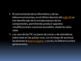 El acercamiento de la informática y de las telecomunicaciones, en el último decenio del siglo XX se han beneficiado de la miniaturización de los componentes, permitiendo producir aparatos «multifunciones» a precios accesibles, desde los años 2000.Los usos de las TIC no paran de crecer y de extenderse, sobre todo en los países ricos, con el riesgo de acentuar localmente la Brecha digital, y social y la diferencia entre generaciones. 