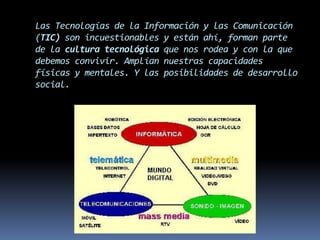 Las Tecnologías de la Información y las Comunicación (TIC) son incuestionables y están ahí, forman parte de la cultura tecnológica que nos rodea y con la que debemos convivir. Amplían nuestras capacidades físicas y mentales. Y las posibilidades de desarrollo social.