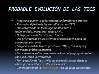PROBABLE EVOLUCIÓN DE LAS TICS- Progresivo aumento de los sistemas informáticos portátiles- Progresiva difusión de las pantallas planas (TFT)- Implantación de las tecnologías inalámbricas: ratón, teclado, impresoras, redes LAN...- Omnipresencia de los accesos a Internet.- Uso generalizado de los sistemas de banda ancha para las conexiones a Internet.- Telefonía móvil de tercera generación UMTS, con imagen y conexiones gráficas a Internet.- Suministros de software a través de Internet (se pagará según consumo, como la electricidad)- Multiplicación de las actividades que realizaremos desde el ciberespacio: telebanco, telemedicina, ocio...- Generalización de la "pizarra digital" en las aulas presenciales.