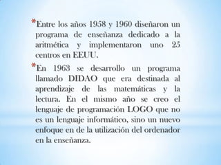 Entre los años 1958 y 1960 diseñaron un programa de enseñanza dedicado a la aritmética y implementaron uno 25 centros en EEUU.En 1963 se desarrollo un programa llamado DIDAO que era destinada al aprendizaje de las matemáticas y la lectura. En el mismo año se creo el lenguaje de programación LOGO que no es un lenguaje informático, sino un nuevo enfoque en de la utilización del ordenador en la enseñanza.