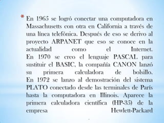 En 1965 se logró conectar una computadora en Massachusetts con otra en California a través de una línea telefónica. Después de eso se derivo al proyecto ARPANET que eso se conoce en la actualidad como el Internet.En 1970 se creo el lenguaje PASCAL para sustituir el BASIC, la compañía CANON lanzó su primera calculadora de bolsillo.En 1972 se lanzo al demostración del sistema PLATO conectado desde las terminales de París hasta la computadora en Illinois. Aparece la primera calculadora científica (HP-35) de la empresa Hewlett-Packard.