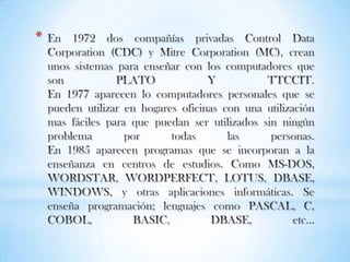 En 1972 dos compañías privadas Control Data Corporation (CDC) y Mitre Corporation (MC), crean unos sistemas para enseñar con los computadores que son PLATO Y TTCCIT.En 1977 aparecen lo computadores personales que se pueden utilizar en hogares oficinas con una utilización mas fáciles para que puedan ser utilizados sin ningún problema por todas las personas.En 1985 aparecen programas que se incorporan a la enseñanza en centros de estudios. Como MS-DOS, WORDSTAR, WORDPERFECT, LOTUS, DBASE, WINDOWS, y otras aplicaciones informáticas. Se enseña programación; lenguajes como PASCAL, C, COBOL, BASIC, DBASE, etc…