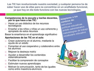 Las TIC han revolucionado nuestra sociedad, y cualquier persona ha de
 saber hacer uso de ellas para no convertirse en un analfabeto funcional,
      ya que hoy en día todo funciona con las nuevas tecnologías.


Competencias de la escuela y los/las docentes,
  por lo que hace a las TIC:
 Hacer un uso didáctico de los recursos
  tecnológicos
 Enseñar a los niños y niñas un uso coherente y
  apropiado de estos recursos
Basar la enseñanza en el aprendizaje significativo
Aportaciones de las TIC en el aula:
 Crean autonomía en el alumno, mediante la
  ayuda de un adulto
 Fomentan el uso cooperativo y colaborativo entre
  los alumnos
 Mejoran la destreza motriz

 Ayudan a desarrollar los contenidos
  sistemáticamente
 Facilitan la comprensión de conceptos

 Estimulan nuevos aprendizajes

 Motivan la comunicación, tanto de los iguales
  como entre maestro/a-alumno/a
 