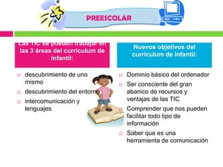 PREESCOLAR


Las TIC se pueden trabajar en
                                       Nuevos objetivos del
las 3 áreas del currículum de
                                       currículum de infantil:
           infantil:

   descubrimiento de uno           Dominio básico del ordenador
    mismo                           Ser consciente del gran
   descubrimiento del entorno       abanico de recursos y
   intercomunicación y              ventajas de las TIC
    lenguajes                       Comprender que nos pueden
                                     facilitar todo tipo de
                                     información
                                    Saber que es una
                                     herramienta de comunicación
 